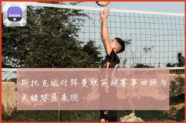 斯托克城对阵曼联英超赛事回顾与关键球员表现