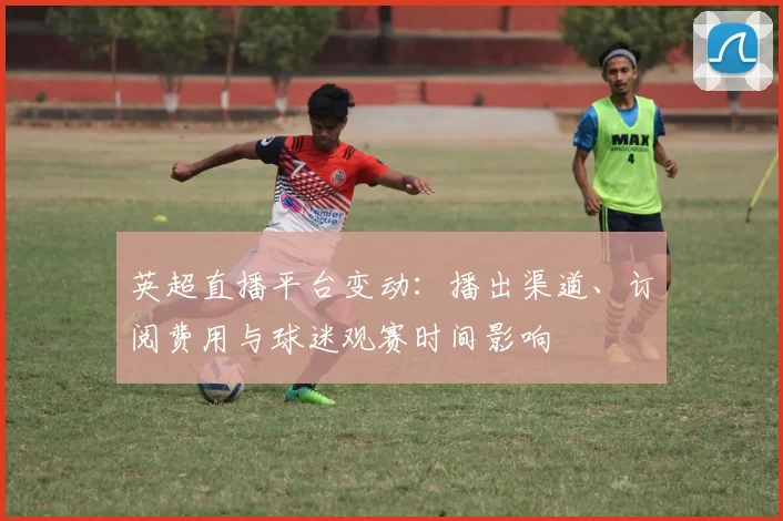 英超直播平台变动:播出渠道、订阅费用与球迷观赛时间影响