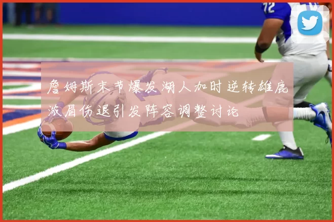 詹姆斯末节爆发湖人加时逆转雄鹿浓眉伤退引发阵容调整讨论