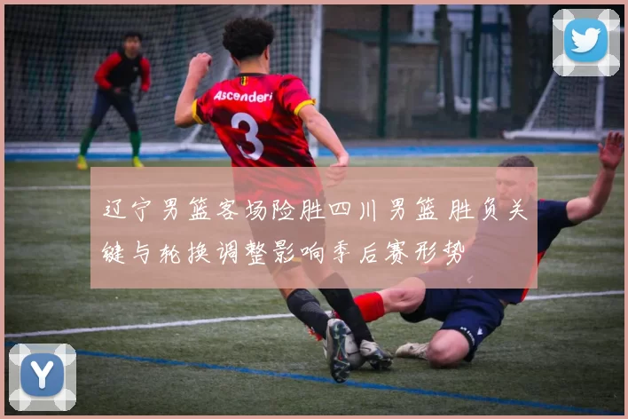 辽宁男篮客场险胜四川男篮 胜负关键与轮换调整影响季后赛形势