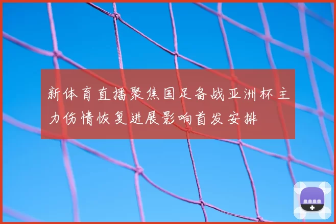 新体育直播聚焦国足备战亚洲杯主力伤情恢复进展影响首发安排
