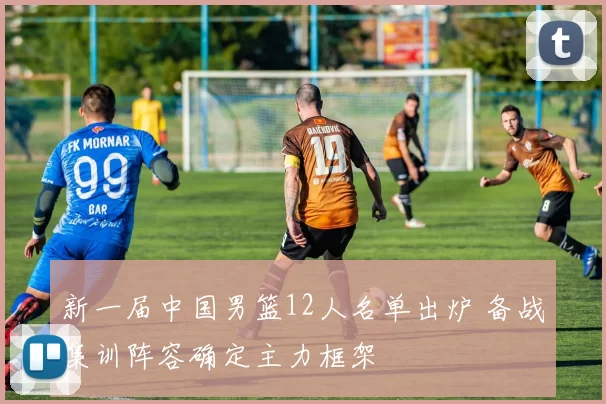 新一届中国男篮12人名单出炉 备战集训阵容确定主力框架