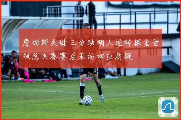 詹姆斯关键三分助湖人逆转掘金晋级总决赛赛后采访回应质疑