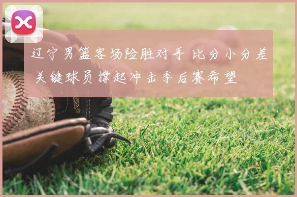 辽宁男篮客场险胜对手 比分小分差 关键球员撑起冲击季后赛希望