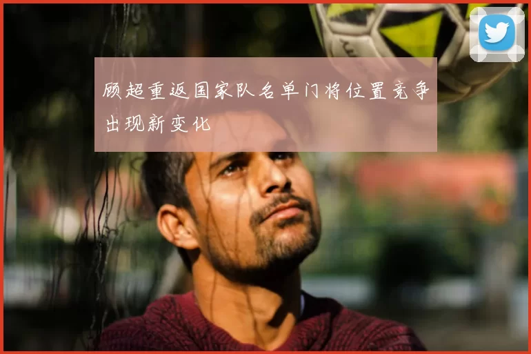 顾超重返国家队名单门将位置竞争出现新变化