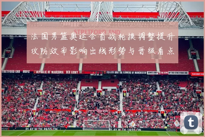 法国男篮奥运会首战轮换调整提升攻防效率影响出线形势与晋级看点