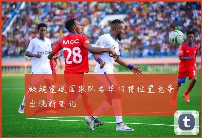 顾超重返国家队名单门将位置竞争出现新变化