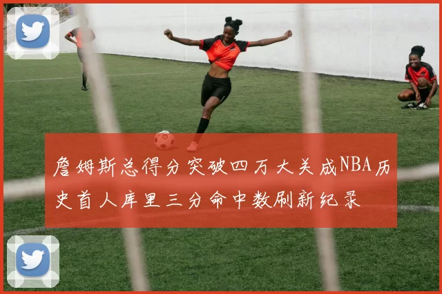 詹姆斯总得分突破四万大关成NBA历史首人库里三分命中数刷新纪录