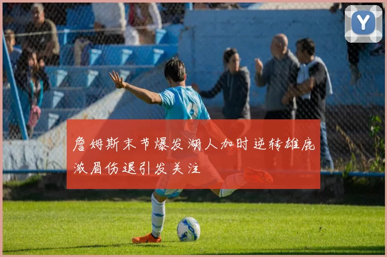 詹姆斯末节爆发湖人加时逆转雄鹿浓眉伤退引发关注