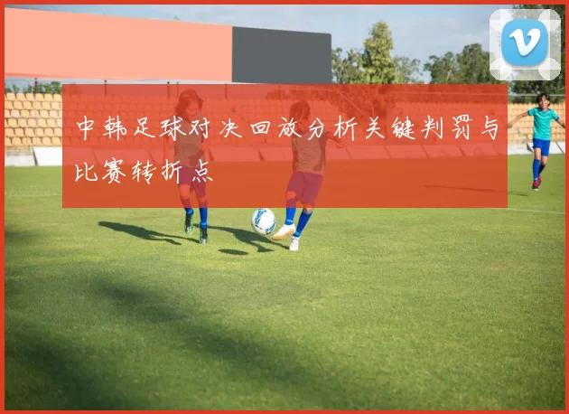 中韩足球对决回放分析关键判罚与比赛转折点