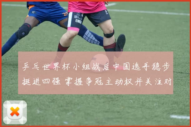 乒乓世界杯小组战后中国选手稳步挺进四强 掌握争冠主动权并关注对阵形势