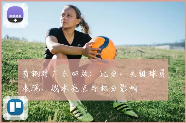 首钢对广东回放:比分、关键球员表现、战术亮点与积分影响