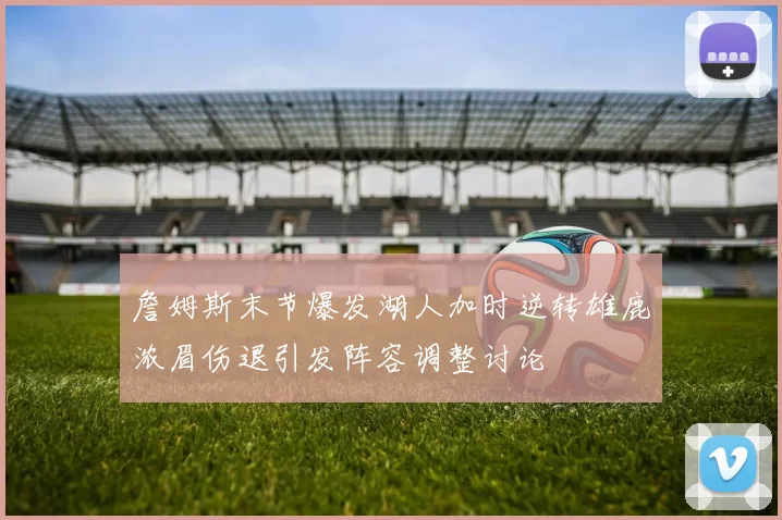 詹姆斯末节爆发湖人加时逆转雄鹿浓眉伤退引发阵容调整讨论