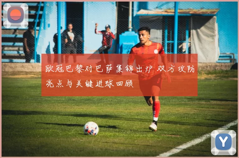 欧冠巴黎对巴萨集锦出炉 双方攻防亮点与关键进球回顾