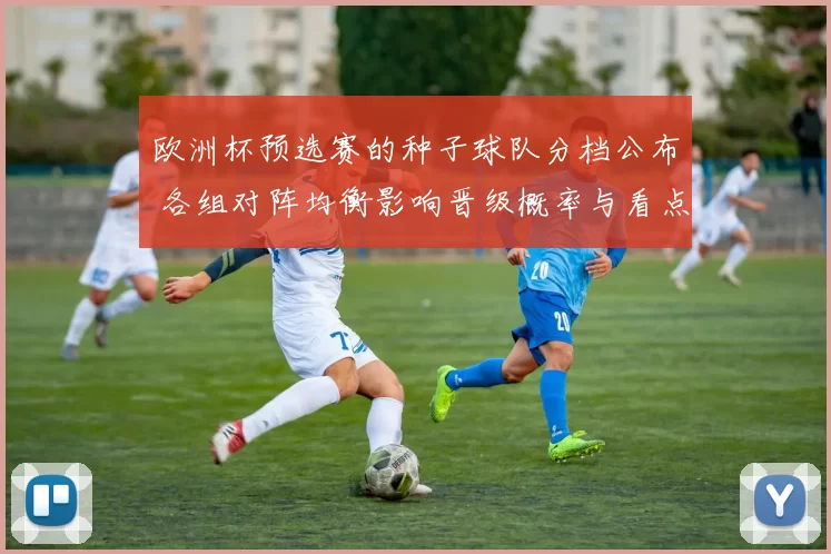 欧洲杯预选赛的种子球队分档公布 各组对阵均衡影响晋级概率与看点