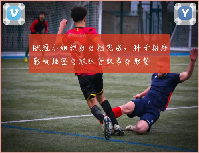 欧冠小组积分分档完成,种子排序影响抽签与球队晋级争夺形势