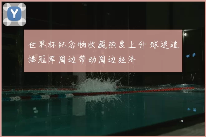 世界杯纪念物收藏热度上升 球迷追捧冠军周边带动周边经济