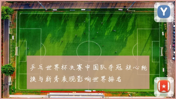 乒乓世界杯决赛中国队夺冠 核心轮换与新秀表现影响世界排名