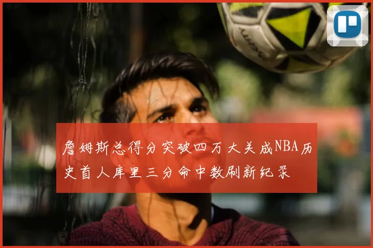 詹姆斯总得分突破四万大关成NBA历史首人库里三分命中数刷新纪录