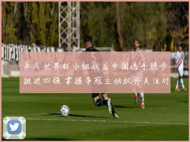 乒乓世界杯小组战后中国选手稳步挺进四强 掌握争冠主动权并关注对阵形势