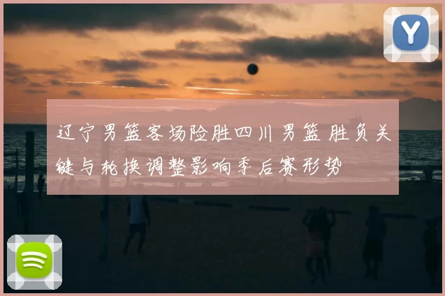 辽宁男篮客场险胜四川男篮 胜负关键与轮换调整影响季后赛形势