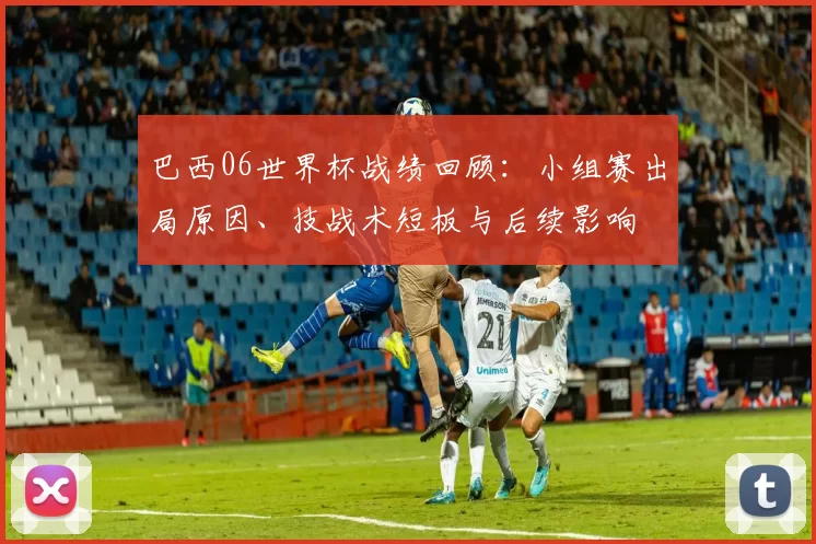 巴西06世界杯战绩回顾：小组赛出局原因、技战术短板与后续影响