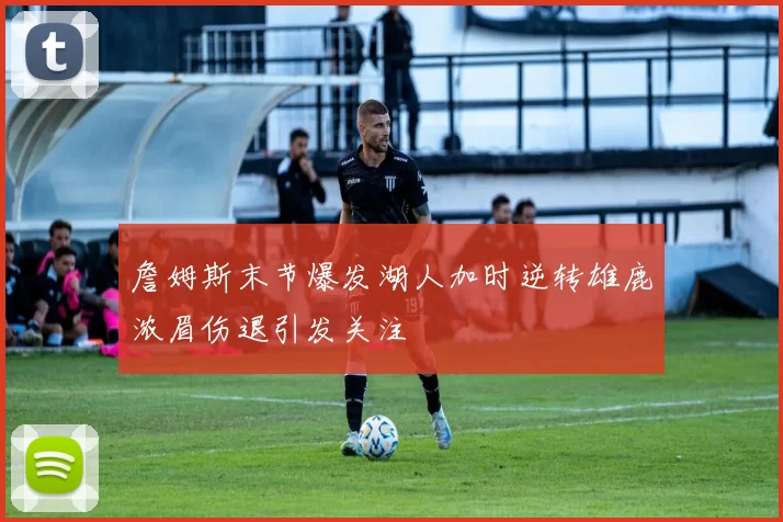 詹姆斯末节爆发湖人加时逆转雄鹿浓眉伤退引发关注