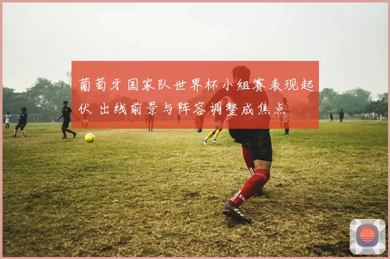 葡萄牙国家队世界杯小组赛表现起伏 出线前景与阵容调整成焦点