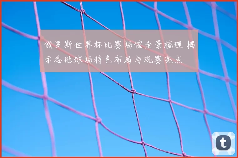俄罗斯世界杯比赛场馆全景梳理 揭示各地球场特色布局与观赛亮点
