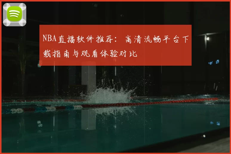 NBA直播软件推荐:高清流畅平台下载指南与观看体验对比