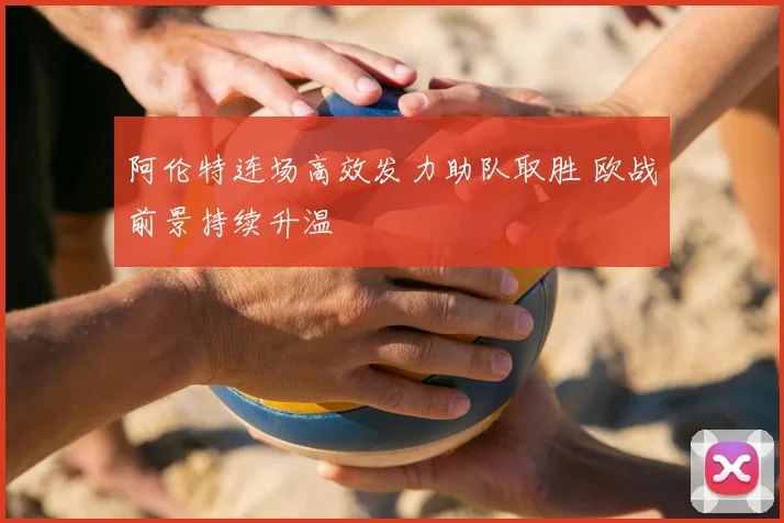 阿伦特连场高效发力助队取胜 欧战前景持续升温