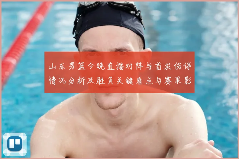 山东男篮今晚直播对阵与首发伤停情况分析及胜负关键看点与赛果影响
