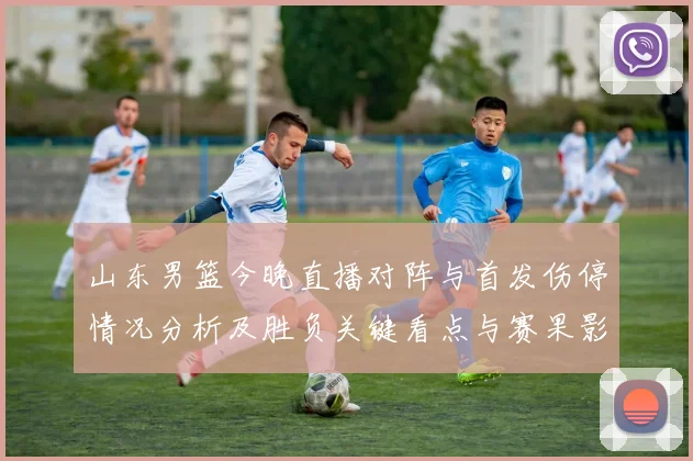 山东男篮今晚直播对阵与首发伤停情况分析及胜负关键看点与赛果影响
