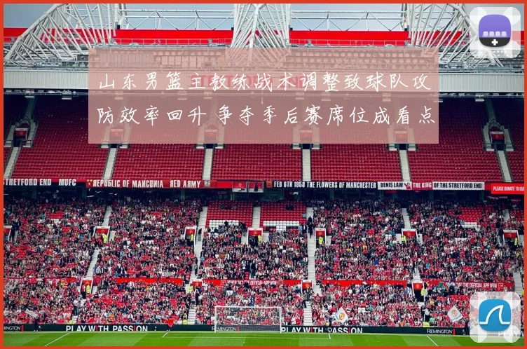 山东男篮主教练战术调整致球队攻防效率回升 争夺季后赛席位成看点