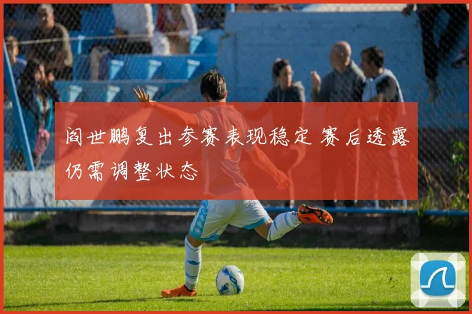 阎世鹏复出参赛表现稳定 赛后透露仍需调整状态