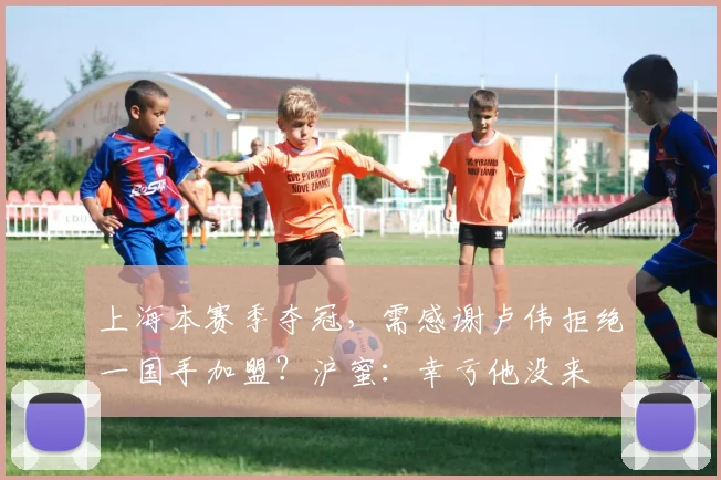 上海本赛季夺冠,需感谢卢伟拒绝一国手加盟?沪蜜:幸亏他没来