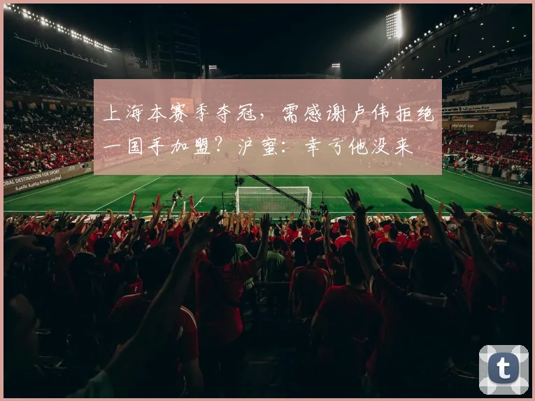 上海本赛季夺冠,需感谢卢伟拒绝一国手加盟?沪蜜:幸亏他没来